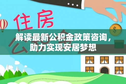 余杭解读最新公积金政策咨询，助力实现安居梦想