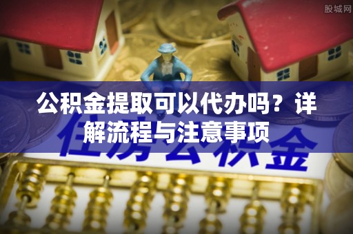 余杭公积金提取可以代办吗？详解流程与注意事项