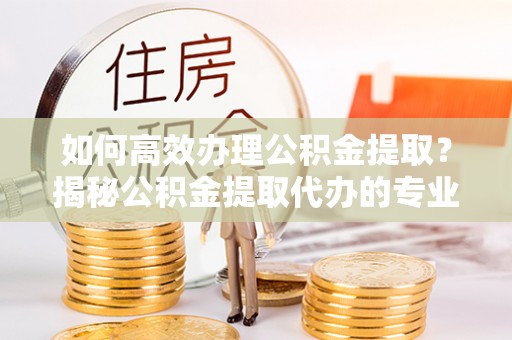 余杭如何高效办理公积金提取？揭秘公积金提取代办的专业服务