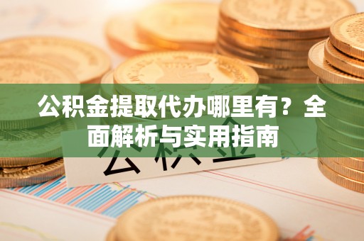 余杭公积金提取代办哪里有？全面解析与实用指南