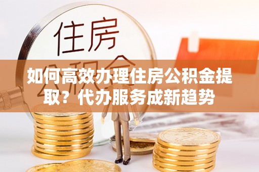 余杭如何高效办理住房公积金提取？代办服务成新趋势