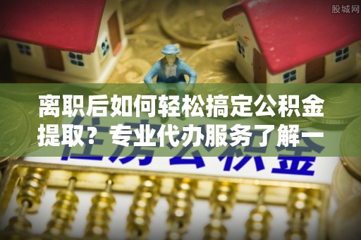 余杭离职后如何轻松搞定公积金提取？专业代办服务了解一下