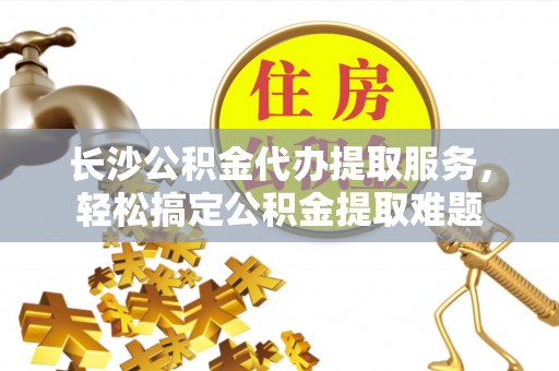 余杭长沙公积金代办提取服务，轻松搞定公积金提取难题