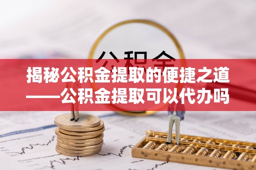 余杭揭秘公积金提取的便捷之道——公积金提取可以代办吗？