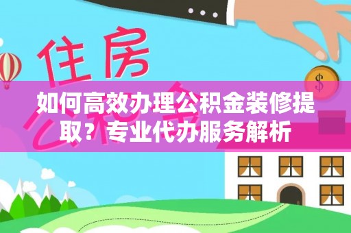 余杭如何高效办理公积金装修提取？专业代办服务解析