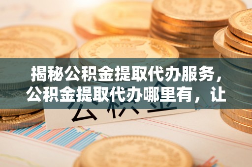 余杭揭秘公积金提取代办服务，公积金提取代办哪里有，让你省时省心的解决方案