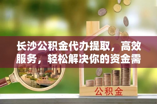 余杭长沙公积金代办提取，高效服务，轻松解决你的资金需求