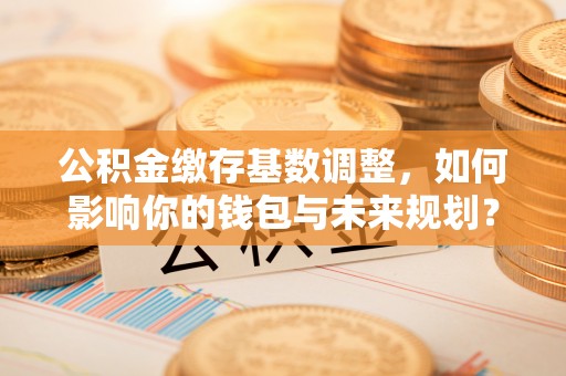 余杭公积金缴存基数调整，如何影响你的钱包与未来规划？