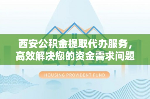 余杭西安公积金提取代办服务，高效解决您的资金需求问题