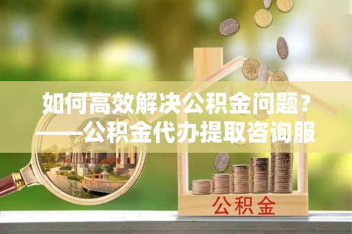 余杭如何高效解决公积金问题？——公积金代办提取咨询服务指南