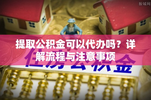 余杭提取公积金可以代办吗？详解流程与注意事项