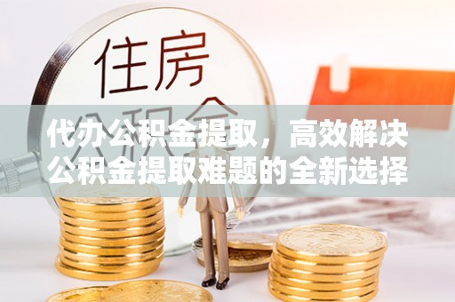 余杭代办公积金提取，高效解决公积金提取难题的全新选择