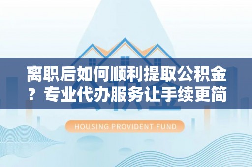 余杭离职后如何顺利提取公积金？专业代办服务让手续更简单