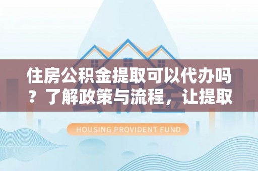 余杭住房公积金提取可以代办吗？了解政策与流程，让提取更便捷