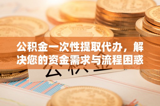 余杭公积金一次性提取代办，解决您的资金需求与流程困惑