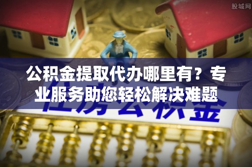余杭公积金提取代办哪里有？专业服务助您轻松解决难题