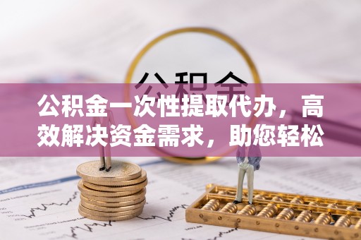 余杭公积金一次性提取代办，高效解决资金需求，助您轻松应对生活难题