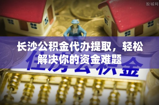 余杭长沙公积金代办提取，轻松解决你的资金难题