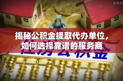 余杭揭秘公积金提取代办单位，如何选择靠谱的服务商