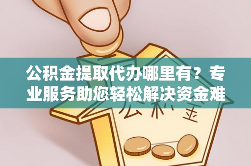 余杭公积金提取代办哪里有？专业服务助您轻松解决资金难题