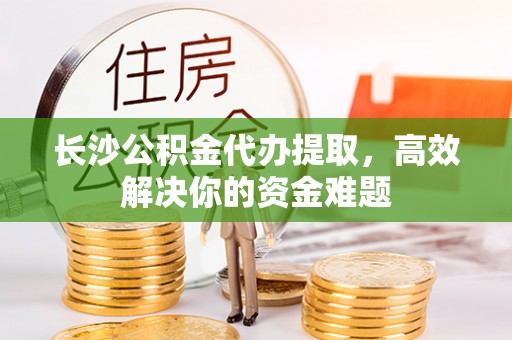 余杭长沙公积金代办提取，高效解决你的资金难题