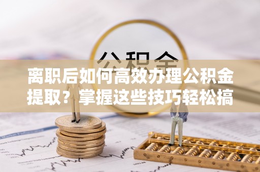 余杭离职后如何高效办理公积金提取？掌握这些技巧轻松搞定