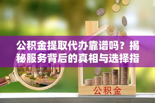 余杭公积金提取代办靠谱吗？揭秘服务背后的真相与选择指南