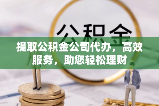 余杭提取公积金公司代办，高效服务，助您轻松理财