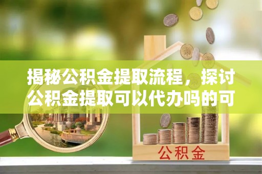 余杭揭秘公积金提取流程，探讨公积金提取可以代办吗的可行性与注意事项