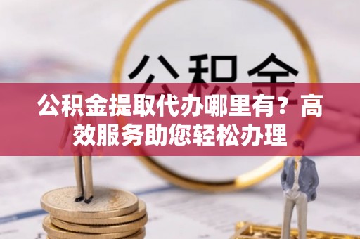 余杭公积金提取代办哪里有？高效服务助您轻松办理