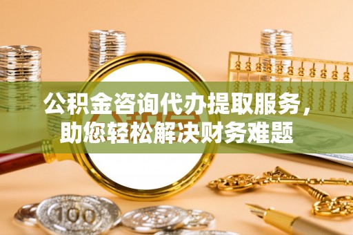 余杭公积金咨询代办提取服务，助您轻松解决财务难题