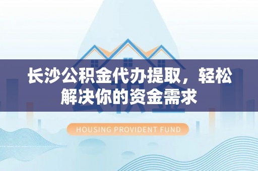 余杭长沙公积金代办提取，轻松解决你的资金需求