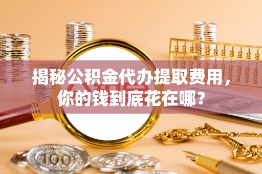 余杭揭秘公积金代办提取费用，你的钱到底花在哪？