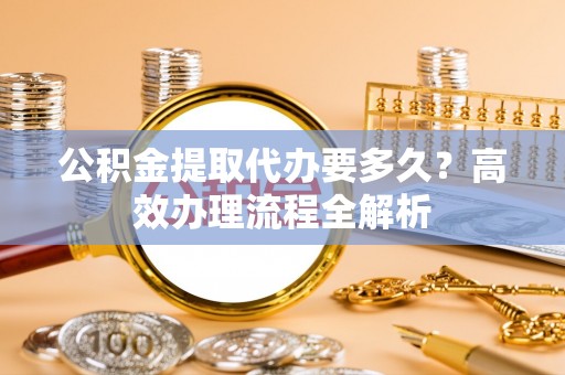 余杭公积金提取代办要多久？高效办理流程全解析