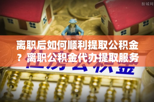 余杭离职后如何顺利提取公积金？离职公积金代办提取服务助力无忧办理