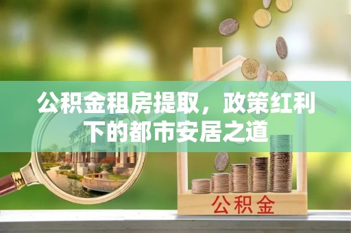 余杭公积金租房提取，政策红利下的都市安居之道