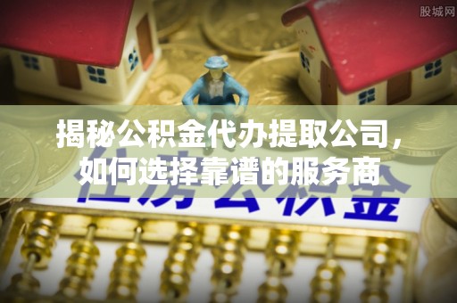 余杭揭秘公积金代办提取公司，如何选择靠谱的服务商