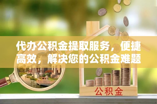 余杭代办公积金提取服务，便捷高效，解决您的公积金难题