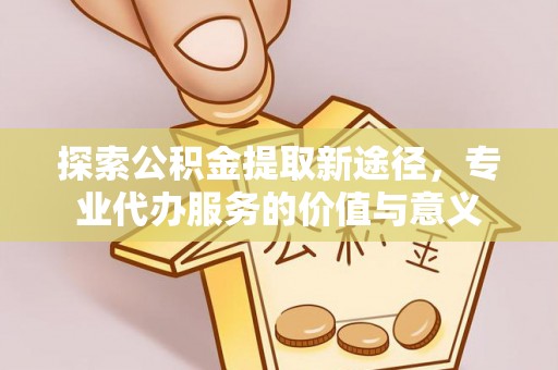 余杭探索公积金提取新途径，专业代办服务的价值与意义