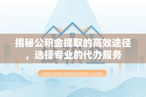 余杭揭秘公积金提取的高效途径，选择专业的代办服务