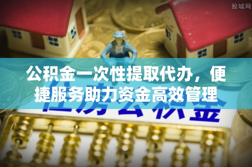 余杭公积金一次性提取代办，便捷服务助力资金高效管理