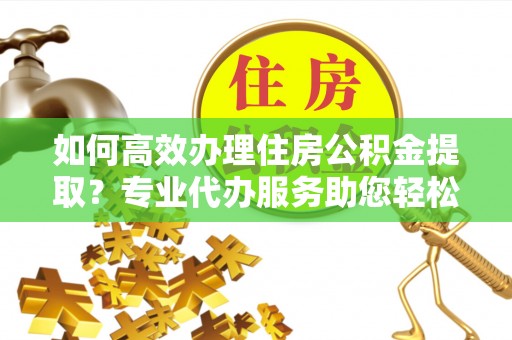 余杭如何高效办理住房公积金提取？专业代办服务助您轻松搞定