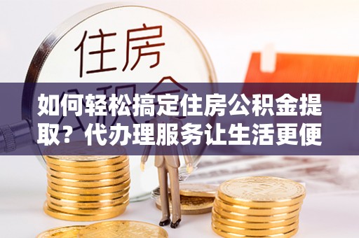 余杭如何轻松搞定住房公积金提取？代办理服务让生活更便捷！