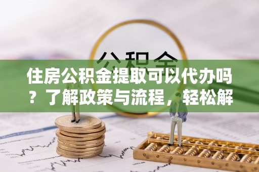 余杭住房公积金提取可以代办吗？了解政策与流程，轻松解决疑问