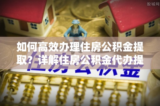 余杭如何高效办理住房公积金提取？详解住房公积金代办提取流程