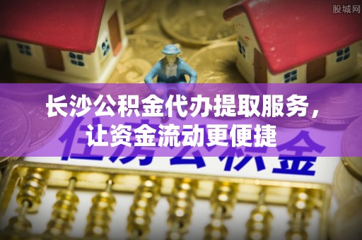 余杭长沙公积金代办提取服务，让资金流动更便捷