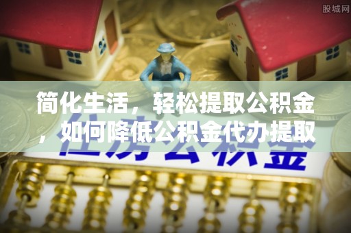 余杭简化生活，轻松提取公积金，如何降低公积金代办提取的费用？