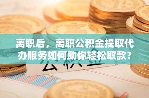 余杭离职后，离职公积金提取代办服务如何助你轻松取款？