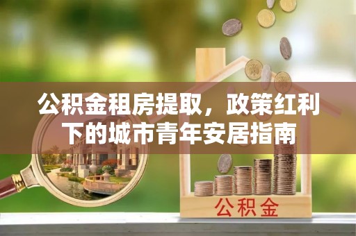 余杭公积金租房提取，政策红利下的城市青年安居指南