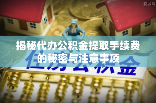 余杭揭秘代办公积金提取手续费的秘密与注意事项